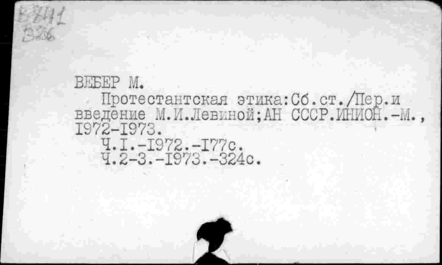 ﻿
ВЕБЕР М.
Протестантская этика: Сб. ст. Дер. и введение М. И. Левиной; АН СССР.ИНИОН.-И., 1972-1973.
4.1.-1972.-177с.
4.2-3.-1973.-324с.